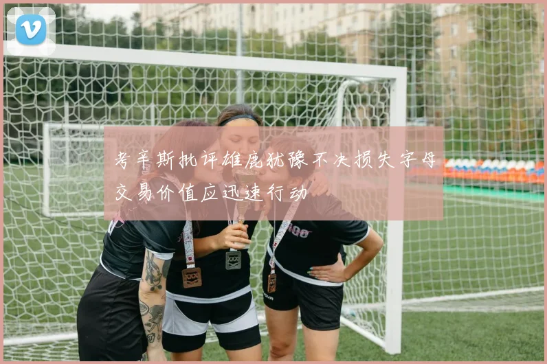 考辛斯批评雄鹿犹豫不决损失字母交易价值应迅速行动