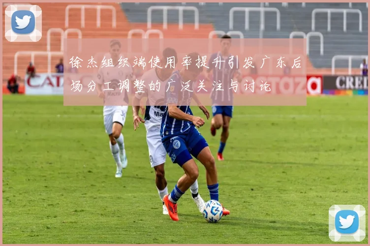 徐杰组织端使用率提升引发广东后场分工调整的广泛关注与讨论