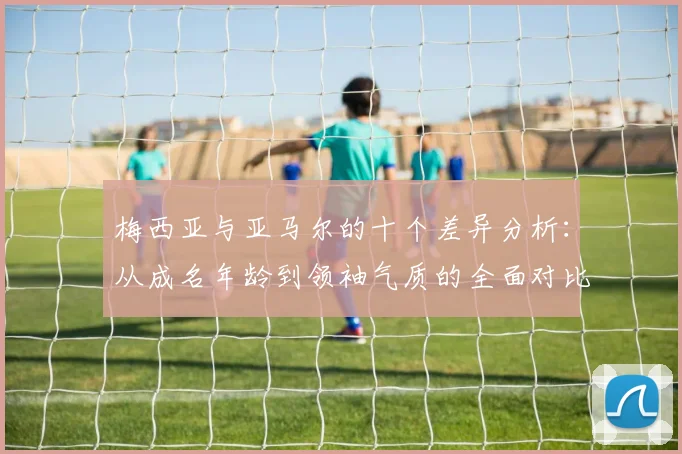 梅西亚与亚马尔的十个差异分析：从成名年龄到领袖气质的全面对比