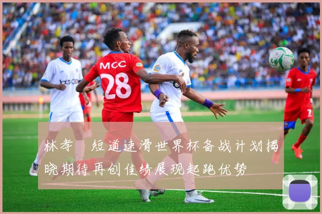 林孝埈短道速滑世界杯备战计划揭晓期待再创佳绩展现起跑优势